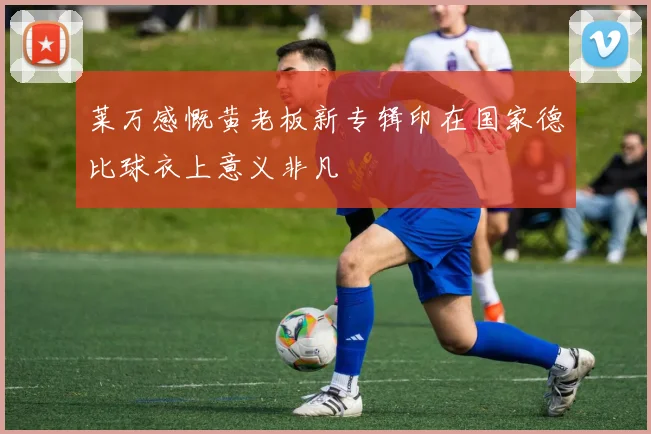莱万感慨黄老板新专辑印在国家德比球衣上意义非凡