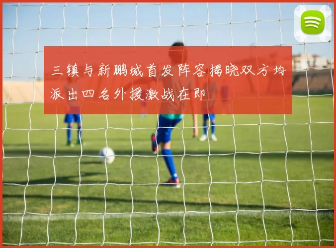三镇与新鹏城首发阵容揭晓双方均派出四名外援激战在即