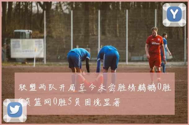 联盟两队开局至今未尝胜绩鹈鹕0胜6负篮网0胜5负困境显著