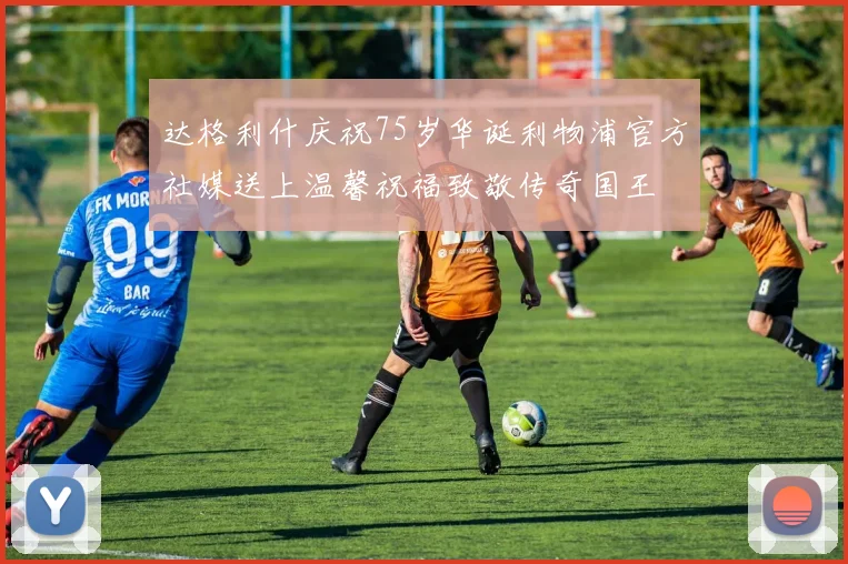 达格利什庆祝75岁华诞利物浦官方社媒送上温馨祝福致敬传奇国王