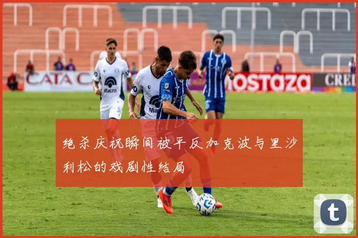 绝杀庆祝瞬间被平反加克波与里沙利松的戏剧性结局