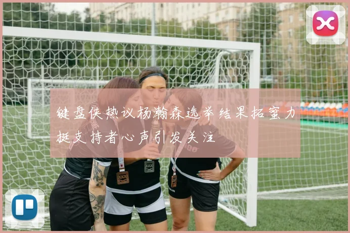 键盘侠热议杨瀚森选举结果拓蜜力挺支持者心声引发关注