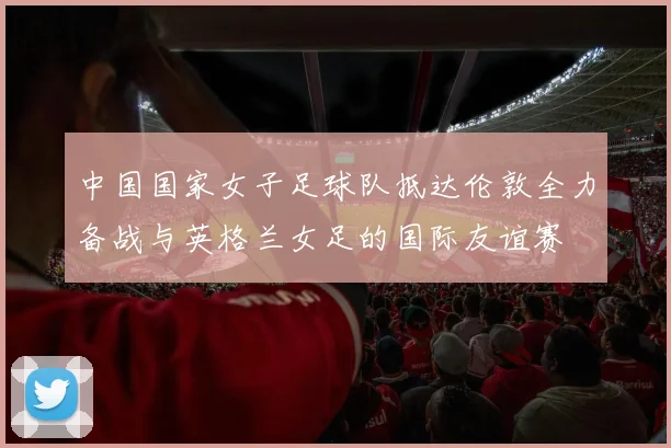 中国国家女子足球队抵达伦敦全力备战与英格兰女足的国际友谊赛
