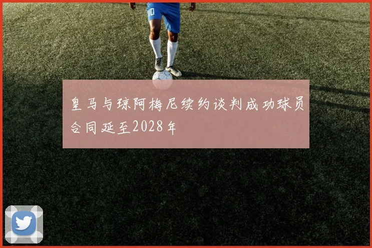 皇马与琼阿梅尼续约谈判成功球员合同延至2028年
