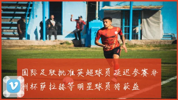 国际足联批准英超球员延迟参赛非洲杯萨拉赫等明星球员将获益