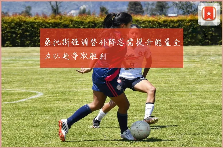 桑托斯强调替补阵容需提升能量全力以赴争取胜利