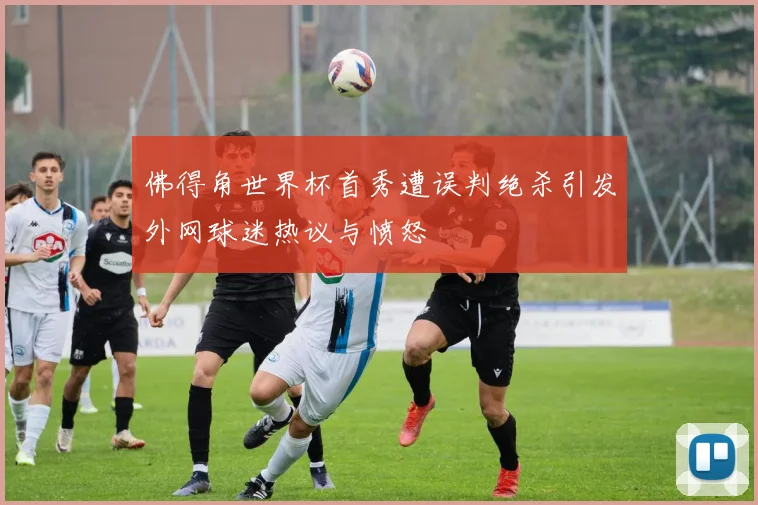 佛得角世界杯首秀遭误判绝杀引发外网球迷热议与愤怒