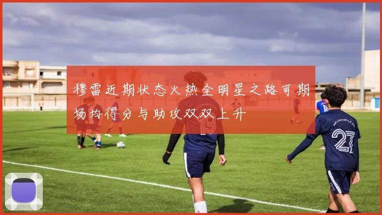穆雷近期状态火热全明星之路可期场均得分与助攻双双上升