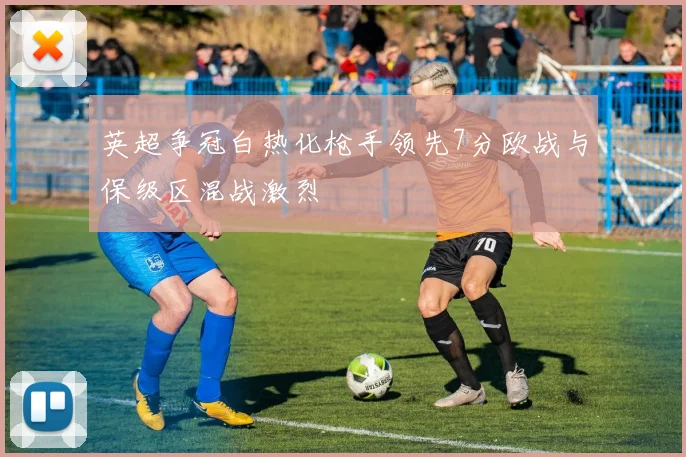 英超争冠白热化枪手领先7分欧战与保级区混战激烈