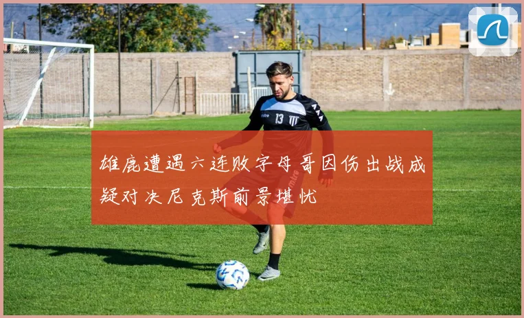雄鹿遭遇六连败字母哥因伤出战成疑对决尼克斯前景堪忧