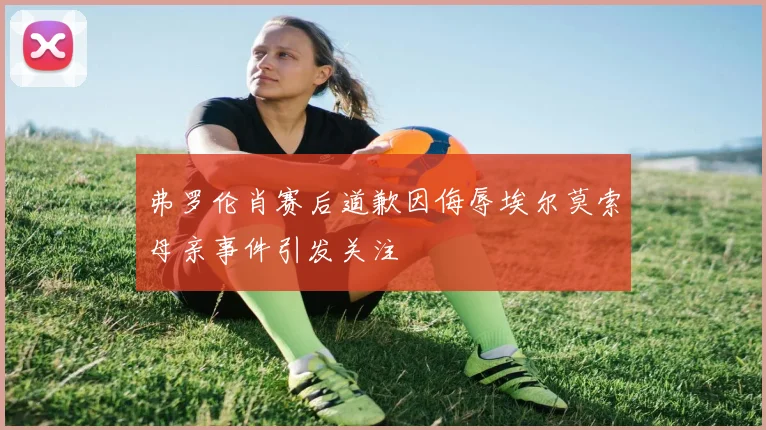 弗罗伦肖赛后道歉因侮辱埃尔莫索母亲事件引发关注