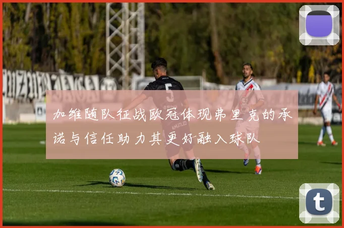 加维随队征战欧冠体现弗里克的承诺与信任助力其更好融入球队