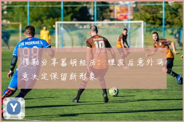 穆勒分享蓄胡经历：理发后意外满意决定保留新形象