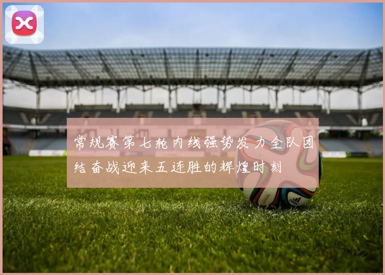 常规赛第七轮内线强势发力全队团结奋战迎来五连胜的辉煌时刻