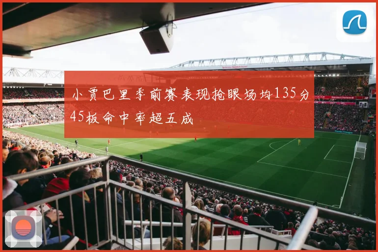 小贾巴里季前赛表现抢眼场均135分45板命中率超五成