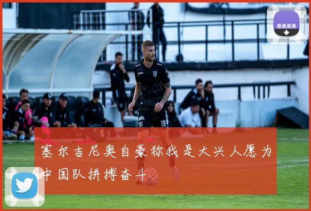 塞尔吉尼奥自豪称我是大兴人愿为中国队拼搏奋斗