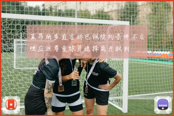 莱昂纳多直言姆巴佩续约条件不合理应该尊重球员选择离开权利