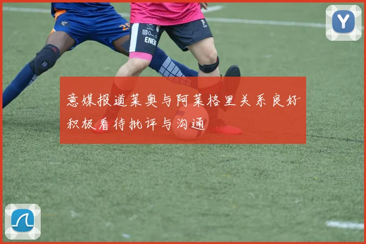 意媒报道莱奥与阿莱格里关系良好积极看待批评与沟通