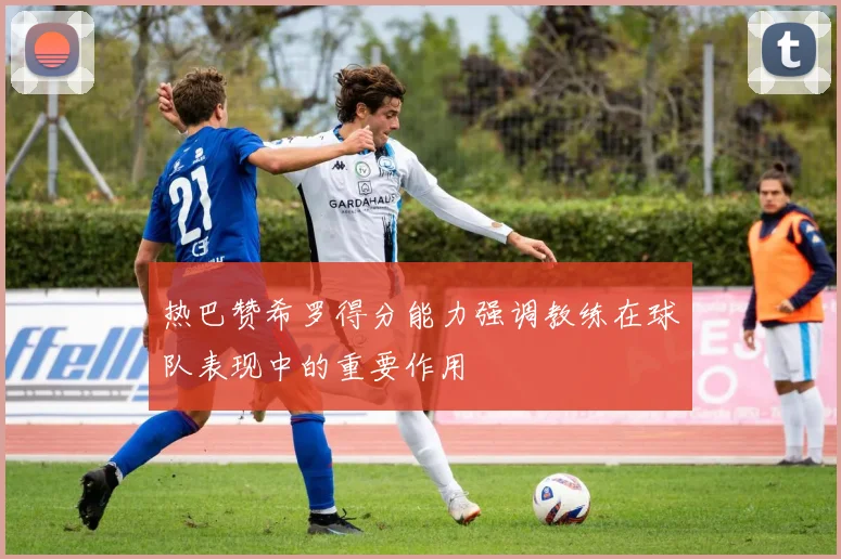 热巴赞希罗得分能力强调教练在球队表现中的重要作用