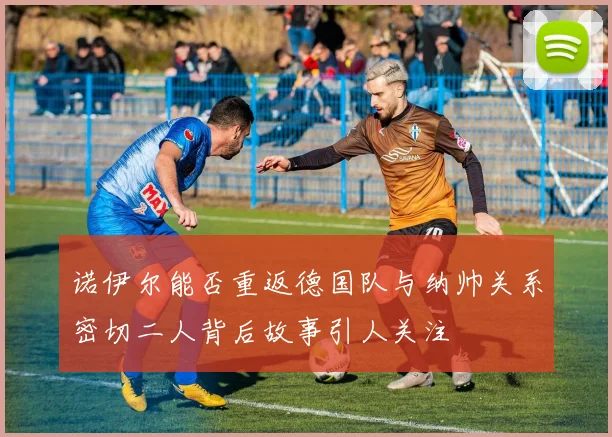 诺伊尔能否重返德国队与纳帅关系密切二人背后故事引人关注