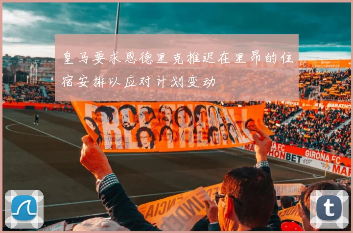 皇马要求恩德里克推迟在里昂的住宿安排以应对计划变动
