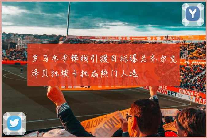 罗马冬季锋线引援目标曝光齐尔克泽贝托埃卡托成热门人选
