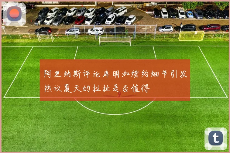 阿里纳斯评论库明加续约细节引发热议夏天的拉扯是否值得
