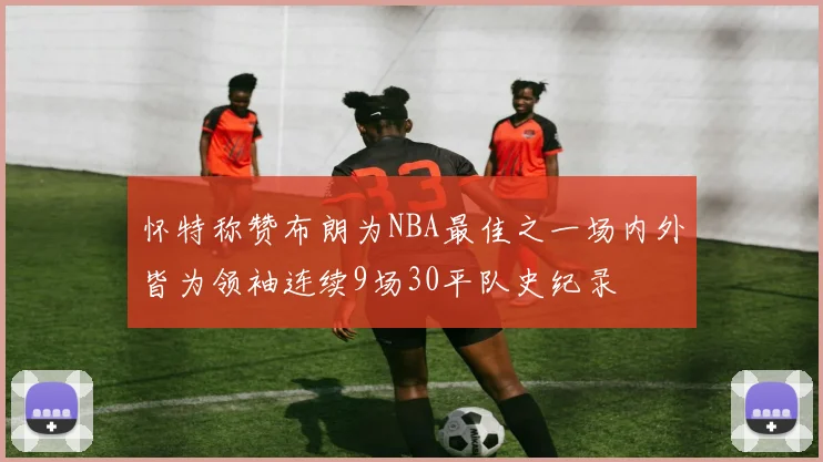 怀特称赞布朗为NBA最佳之一场内外皆为领袖连续9场30平队史纪录