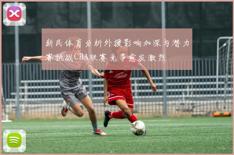 新民体育分析外援影响加深与潜力赛挑战CBA联赛竞争愈发激烈