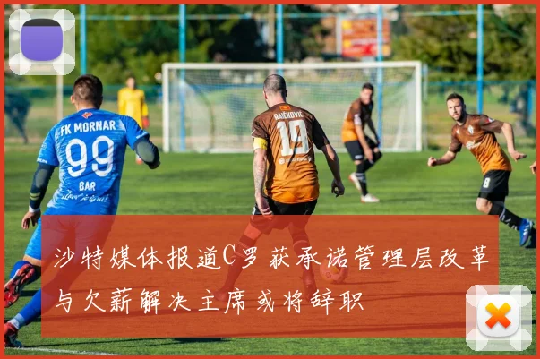 沙特媒体报道C罗获承诺管理层改革与欠薪解决主席或将辞职