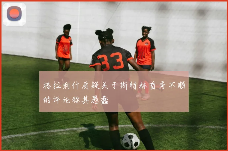 格拉利什质疑关于斯特林首秀不顺的评论称其愚蠢
