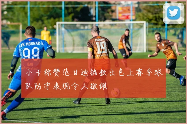 小卡称赞范甘迪执教出色上赛季球队防守表现令人敬佩